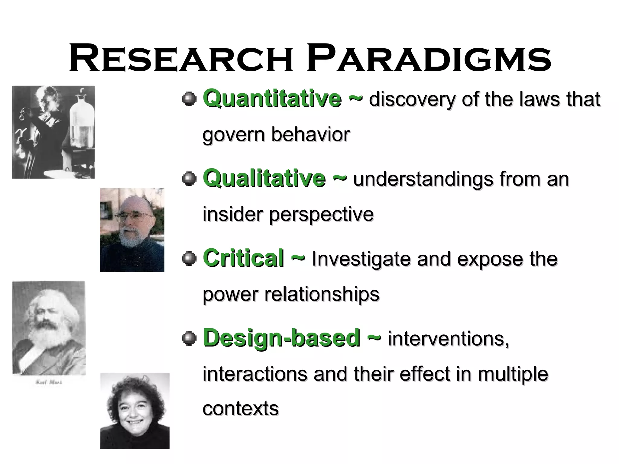 Research Paradigms Quantitative   ~  discovery of the laws that govern behavior Qualitative ~   understandings from an insider perspective Critical   ~   Investigate and expose the power relationships Design-based ~   interventions, interactions and their effect in multiple contexts 