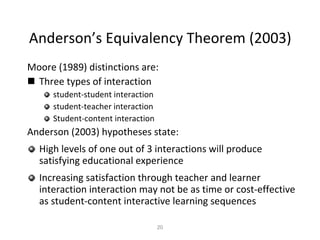 Anderson’s Equivalency Theorem (2003) Moore (1989) distinctions are:   Three types of interaction student-student interaction student-teacher interaction  Student-content interaction Anderson (2003) hypotheses state: High levels of one out of 3 interactions will produce satisfying educational experience Increasing satisfaction through teacher and learner interaction interaction may not be as time or cost-effective as student-content interactive learning sequences 