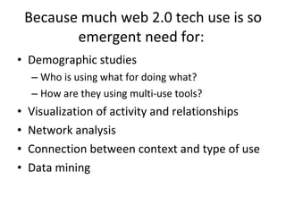 Because much web 2.0 tech use is so emergent need for:  Demographic studies Who is using what for doing what? How are they using multi-use tools? Visualization of activity and relationships Network analysis Connection between context and type of use Data mining 