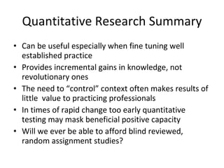Quantitative Research Summary Can be useful especially when fine tuning well established practice Provides incremental gains in knowledge, not revolutionary ones The need to “control” context often makes results of little  value to practicing professionals In times of rapid change too early quantitative testing may mask beneficial positive capacity Will we ever be able to afford blind reviewed, random assignment studies? 