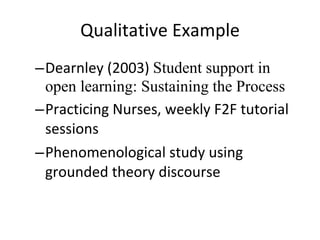 Qualitative Example Dearnley (2003)  Student support in open learning: Sustaining the Process Practicing Nurses, weekly F2F tutorial sessions Phenomenological study using grounded theory discourse 