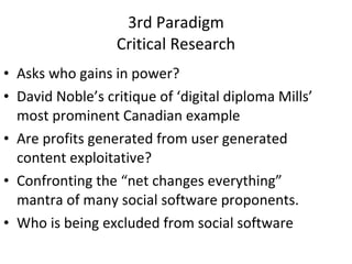 3rd Paradigm Critical Research Asks who gains in power? David Noble’s critique of ‘digital diploma Mills’ most prominent Canadian example  Are profits generated from user generated content exploitative? Confronting the “net changes everything” mantra of many social software proponents. Who is being excluded from social software 