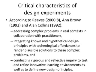 Critical characteristics of  design experiments  According to Reeves (2000:8), Ann Brown (1992) and Alan Collins (1992): addressing complex problems in real contexts in collaboration with practitioners, integrating known and hypothetical design-principles with technological affordances to render plausible solutions to these complex problems, and conducting rigorous and reflective inquiry to test and refine innovative learning environments as well as to define new design-principles. 