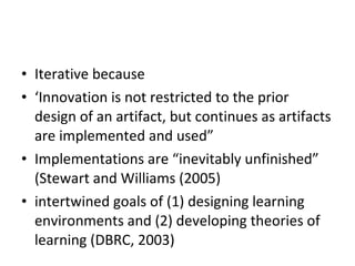 Iterative because ‘ Innovation is not restricted to the prior design of an artifact, but continues as artifacts are implemented and used” Implementations are “inevitably unfinished” (Stewart and Williams (2005) intertwined goals of (1) designing learning environments and (2) developing theories of learning (DBRC, 2003) 