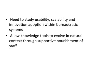 Need to study usability, scalability and innovation adoption within bureaucratic systems Allow knowledge tools to evolve in natural context through supportive nourishment of staff 