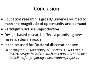 Conclusion Education research is grossly under-resourced to meet the magnitude of opportunity and demand Paradigm wars are unproductive Design-based research offers a promising new research design model It can be used for Doctoral dissertations see Herrington, J., McKenney, S., Reeves, T., & Oliver, R. (2007).  Design-based research and doctoral students: Guidelines for preparing a dissertation proposal.  