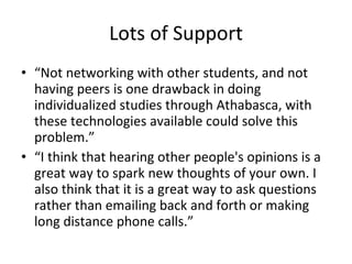 Lots of Support “ Not networking with other students, and not having peers is one drawback in doing individualized studies through Athabasca, with these technologies available could solve this problem.”  “ I think that hearing other people's opinions is a great way to spark new thoughts of your own. I also think that it is a great way to ask questions rather than emailing back and forth or making long distance phone calls.”  