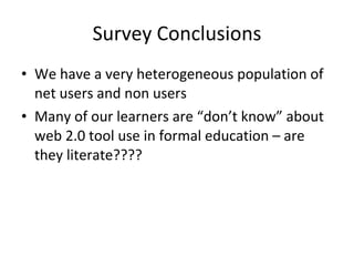Survey Conclusions We have a very heterogeneous population of net users and non users Many of our learners are “don’t know” about web 2.0 tool use in formal education – are they literate???? 