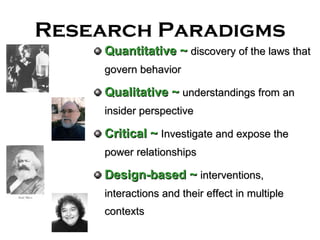 Research Paradigms Quantitative   ~  discovery of the laws that govern behavior Qualitative ~   understandings from an insider perspective Critical   ~   Investigate and expose the power relationships Design-based ~   interventions, interactions and their effect in multiple contexts 
