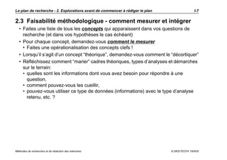 Le plan de recherche - 2. Explorations avant de commencer à rédiger le plan                   I-7

2.3 Faisabilité méthodologique - comment mesurer et intégrer
  • Faites une liste de tous les concepts qui apparaissent dans vos questions de
    recherche (et dans vos hypothèses le cas échéant)
  • Pour chaque concept, demandez-vous comment le mesurer
    • Faites une opérationalisation des concepts clefs !
  • Lorsqu’il s’agit d’un concept “théorique”, demandez-vous comment le “décortiquer”
  • Réfléchissez comment “marier” cadres théoriques, types d’analyses et démarches
    sur le terrain:
    • quelles sont les informations dont vous avez besoin pour répondre à une
      question,
    • comment pouvez-vous les cueillir,
    • pouvez-vous utiliser ce type de données (informations) avec le type d’analyse
      retenu, etc. ?




Méthodes de recherches et de rédaction des mémoires                           © DKS/TECFA 19/5/05
 