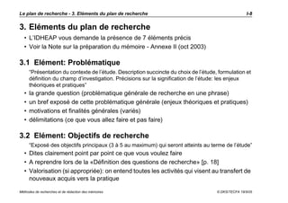 Le plan de recherche - 3. Eléments du plan de recherche                                               I-8


3. Eléments du plan de recherche
  • L’IDHEAP vous demande la présence de 7 éléments précis
  • Voir la Note sur la préparation du mémoire - Annexe II (oct 2003)

3.1 Elément: Problématique
      “Présentation du contexte de l’étude. Description succincte du choix de l’étude, formulation et
      définition du champ d’investigation. Précisions sur la signification de l’étude: les enjeux
      théoriques et pratiques”
  •   la grande question (problématique générale de recherche en une phrase)
  •   un bref exposé de cette problématique générale (enjeux théoriques et pratiques)
  •   motivations et finalités générales (variés)
  •   délimitations (ce que vous allez faire et pas faire)

3.2 Elément: Objectifs de recherche
      “Exposé des objectifs principaux (3 à 5 au maximum) qui seront atteints au terme de l’étude”
  • Dites clairement point par point ce que vous voulez faire
  • A reprendre lors de la «Définition des questions de recherche» [p. 18]
  • Valorisation (si appropriée): on entend toutes les activités qui visent au transfert de
    nouveaux acquis vers la pratique

Méthodes de recherches et de rédaction des mémoires                                   © DKS/TECFA 19/5/05
 
