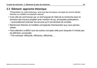 Le plan de recherche - 3. Eléments du plan de recherche                                            I-9

3.3 Elément: approche théorique
     “Présentation du cadre théorique, ainsi que des principaux concepts qui seront utilisés;
     théories ou modèles conceptuels retenus”
  • Il est utile de commencer par un bref exposé de l’état de la recherche dans le
    domaine des travaux projetés avec mention de qq. principales publications,
    • éventuellement préciser les lacunes qu’il conviendrait de combler.
  • Mentionner théories et modèles conceptuels (frameworks) que vous pensez
    utiliser.
  • Faire attention à définir tous les autres concepts clefs pour lesquels il n’existe pas
    de définition universelle
    • Par exemple: efficacité, efficience, effectivité, ...




Méthodes de recherches et de rédaction des mémoires                                © DKS/TECFA 19/5/05
 