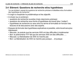 Le plan de recherche - 3. Eléments du plan de recherche                                        I-10

3.4 Elément: Questions de recherche et/ou hypothèses
     “Le cas échéant, exposé de questions de recherche précises et détaillées et/ou formulation
     des hypothèses de recherche.”
  • Il s’agit ici d’expliciter la problématique et les objectifs.
  • A choisir (ou à combiner):
    • questions de recherche ouvertes (mais néanmoins précises)
    • questions de recherche sous forme d’hypothèses de travail (plus “molles”)
    • hypothèses de recherche au sens strict du terme et formulées en fonction des
       lectures et de discussions avec des experts.
  • Essayez de formuler des hypothèses explicatives si possible, votre travail sera plus
    intéressant:
    • Mauvais: Je postule que les services XXX ont des difficultés à implémenter
    • Bon: le phénomène YYY fait que les services XXX ont des difficultés .....
    • Mauvais: La libéralisation de XXX ne marche pas
    • Bon: La libéralisation de XXX ne marche pas puisque ... et puisque




Méthodes de recherches et de rédaction des mémoires                              © DKS/TECFA 19/5/05
 