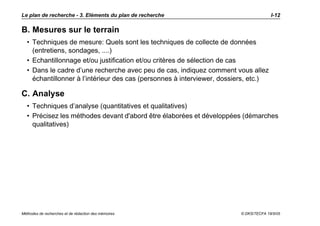 Le plan de recherche - 3. Eléments du plan de recherche                               I-12

B. Mesures sur le terrain
  • Techniques de mesure: Quels sont les techniques de collecte de données
    (entretiens, sondages, ....)
  • Echantillonnage et/ou justification et/ou critères de sélection de cas
  • Dans le cadre d’une recherche avec peu de cas, indiquez comment vous allez
    échantillonner à l’intérieur des cas (personnes à interviewer, dossiers, etc.)

C. Analyse
  • Techniques d’analyse (quantitatives et qualitatives)
  • Précisez les méthodes devant d'abord être élaborées et développées (démarches
    qualitatives)




Méthodes de recherches et de rédaction des mémoires                     © DKS/TECFA 19/5/05
 