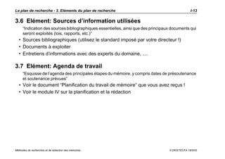 Le plan de recherche - 3. Eléments du plan de recherche                                          I-13

3.6 Elément: Sources d’information utilisées
     “Indication des sources bibliographiques essentielles, ainsi que des principaux documents qui
     seront exploités (lois, rapports, etc.)”
  • Sources bibliographiques (utilisez le standard imposé par votre directeur !)
  • Documents à exploiter
  • Entretiens d’informations avec des experts du domaine, ....

3.7 Elément: Agenda de travail
     “Esquisse de l’agenda des principales étapes du mémoire, y compris dates de présoutenance
     et soutenance prévues”
  • Voir le document “Planification du travail de mémoire” que vous avez reçus !
  • Voir le module IV sur la planification et la rédaction




Méthodes de recherches et de rédaction des mémoires                                © DKS/TECFA 19/5/05
 