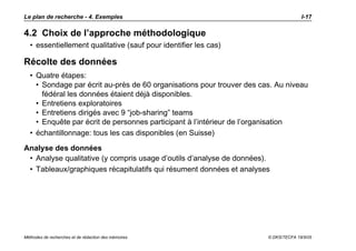 Le plan de recherche - 4. Exemples                                                   I-17

4.2 Choix de l’approche méthodologique
  • essentiellement qualitative (sauf pour identifier les cas)

Récolte des données
  • Quatre étapes:
    • Sondage par écrit au-près de 60 organisations pour trouver des cas. Au niveau
      fédéral les données étaient déjà disponibles.
    • Entretiens exploratoires
    • Entretiens dirigés avec 9 “job-sharing” teams
    • Enquête par écrit de personnes participant à l’intérieur de l’organisation
  • échantillonnage: tous les cas disponibles (en Suisse)

Analyse des données
 • Analyse qualitative (y compris usage d’outils d’analyse de données).
 • Tableaux/graphiques récapitulatifs qui résument données et analyses




Méthodes de recherches et de rédaction des mémoires                    © DKS/TECFA 19/5/05
 