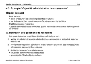 Le plan de recherche - 4. Exemples                                                          I-18

4.3 Exemple “Capacité administrative des communes”
Rappel du sujet
  • Buts sociaux:
    • aider à “assurer” les situation présentes et futures
    • particulièrement en ce qui concerne l’aménagement de territoire
  • Problématique de recherche:
     “Capacité administrative des communes, quelles incidences sur les tâches d’aménagement
     de territoire”

A. Définition des questions de recherche
     (voir aussi ci-dessous: hypothèses, définitions, délimitations, etc.)
  1. Mettre en relation structures administratives, ressources et aptitude à assumer
     des tâches
  2. révéler la stratégie des communes lorsqu’elles ne disposent pas de ressources
     nécessaires à assumer leurs tâches
  3. établir l’existence d’une relation entre:
    • structures administratives / ressources
    • acceptabilité / légitimité des outputs

Méthodes de recherches et de rédaction des mémoires                           © DKS/TECFA 19/5/05
 