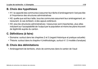 Le plan de recherche - 4. Exemples                                                         I-19

B. Choix des hypothèses
  • H1: la capacité des communes à assumer leur tâche d’aménagement n’est pas liée
    à l’importance des structures administratives
  • H2: quelle que soit leur taille, tous les communes assument leur aménagement, en
    recourant, le cas échéant, à des appuis extérieurs
  • H3: plus les structures administratives / ressources sont importantes, plus elles
    induisent sur l’acceptabilité de l’output par la population et moins les plans trouvent
    de légitimité auprès du canton.

C. Définitions (à faire)
  • Domaine: surtout dans les chapitres 2 et 3 (regard historique et pratique actuelle)
  • Théorie: surtout dans le chapitre 4 (méthodologie, surtout 4.1.3 modèle d’analyse)

D. Choix des délimitations
  • Aménagement de territoire, choix de communes dans le canton de Vaud




Méthodes de recherches et de rédaction des mémoires                          © DKS/TECFA 19/5/05
 