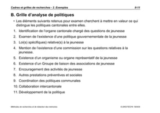 Cadres et grilles de recherches - 2. Exemples                                        II-11

B. Grille d’analyse de politiques
  • Les éléments suivants retenus pour examen cherchent à mettre en valeur ce qui
    distingue les politiques cantonales entre elles.
  1. Identification de l’organe cantonale chargé des questions de jeunesse
  2. Examen de l’existence d’une politique gouvernementale de la jeunesse
  3. Loi(s) spécifiques) relative(s) à la jeunesse
  4. Mention de l’existence d’une commission sur les questions relatives à la
     jeunesse.
  5. Existence d’un organisme ou organe représentatif de la jeunesse
  6. Existence d’un Groupe de liaison des associations de jeunesse
  7. Encouragement des activités de jeunesse
  8. Autres prestations préventives et sociales
  9. Coordination des politiques communales
  10. Collaboration intercantonale
  11. Développement de la politique



Méthodes de recherches et de rédaction des mémoires                     © DKS/TECFA 19/5/05
 