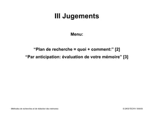 III Jugements

                                                      Menu:


                        “Plan de recherche = quoi + comment:” [2]
               “Par anticipation: évaluation de votre mémoire” [3]




Méthodes de recherches et de rédaction des mémoires                 © DKS/TECFA 19/5/05
 
