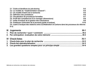 2.1 Coûts et bénéfices du job-sharing                                                        II-3
     2.2 Le modèle du “implémentation research”:                                                  II-4
     2.3 Un modèle linéaire de la recherche                                                       II-5
     2.4 Définition des prestations                                                               II-6
     2.5 Visualisation de procédures formelles                                                    II-7
     2.6 Profil des compétences d’un manager (dimensions)                                         II-8
     2.7 Grille d’analyse de la gestion des subventions                                           II-9
     2.8 Politiques cantonales de la jeunesse (grille d’analyse)                                II-10
     2.9 Cadre d’analyse des relations entre Confédération et Cantons dans les processus de réforme
     II-12

III Jugements                                                                                                           III-1
1. Plan de recherche = quoi + comment: .......................................................................... III-2
2. Par anticipation: évaluation de votre mémoire ............................................................ III-3

IV Check-listes                                                                                                        IV-1
1. Check-liste pour le plan de recherche ..........................................................................IV-2
2. Check-list opérationalisation .........................................................................................IV-3
3. Les grandes questions simples pour un principe simple ...........................................IV-4




Méthodes de recherches et de rédaction des mémoires                                                       © DKS/TECFA 19/5/05
 