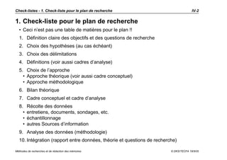 Check-listes - 1. Check-liste pour le plan de recherche                                IV-2


1. Check-liste pour le plan de recherche
  • Ceci n’est pas une table de matières pour le plan !!
  1. Définition claire des objectifs et des questions de recherche
  2. Choix des hypothèses (au cas échéant)
  3. Choix des délimitations
  4. Définitions (voir aussi cadres d’analyse)
  5. Choix de l’approche
    • Approche théorique (voir aussi cadre conceptuel)
    • Approche méthodologique
  6. Bilan théorique
  7. Cadre conceptuel et cadre d’analyse
  8.    Récolte des données
    •   entretiens, documents, sondages, etc.
    •   échantillonnage
    •   autres Sources d’information
  9. Analyse des données (méthodologie)
  10. Intégration (rapport entre données, théorie et questions de recherche)

Méthodes de recherches et de rédaction des mémoires                      © DKS/TECFA 19/5/05
 