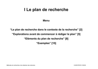 I Le plan de recherche

                                                          Menu


      “Le plan de recherche dans le contexte de la recherche” [2]
         “Explorations avant de commencer à rédiger le plan” [5]
                               “Eléments du plan de recherche” [8]
                                                      “Exemples” [15]




Méthodes de recherches et de rédaction des mémoires                     © DKS/TECFA 19/5/05
 