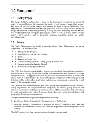 1.0 Management
1.1 Quality Policy
The Design-Builder’s quality policy is based on the fundamental concept that the control of
quality is a team obligation that recognizes that quality is built into every aspect of the project.
Our team will provide quality products and services that meet or exceed Washington State
Department of Transportation’s (WSDOT’s) requirements, delivered safely, on time, and within
budget. Quality work will be the responsibility of every individual performing the work. Quality
will be obtained through appropriate planning and control of work operations and by specific
quality control activities such as reviewing, checking, inspecting, testing, and quality
surveillance/audit.
1.2 Format
The Quality Management Plan (QMP) is comprised of this Quality Management Plan and its
Appendices. The Appendices Are:
ƒ A – Design Quality Program
ƒ B – Schedule of Review and Check Points
ƒ C – Forms
ƒ D – Document Control Plan
ƒ E – Construction Inspection and Testing Quality Assurance Plan
ƒ F – Construction Quality Training Manual
ƒ G – Laboratory Quality System Manual
The QMP describes the overall policies, program, organizational responsibilities, procedures,
and the means of ensuring that all items of work are in conformance with the contract drawings
and specifications. The Appendices describe the processes, procedures and details of reviews and
checks that will be performed on the design of the project components, and the inspections and
tests that will be performed on construction materials and workmanship to ensure the overall
quality of the constructed project.
The QMP describes and defines participant roles; quality review responsibilities and activities;
quality requirements for design/construction integration; the specific quality measures and
application instructions; and necessary quality assurance (QA) documentation and verifications
to which technical reports, project documents, design drawings, engineering calculations and
construction documentation must comply.
The QMP identifies the design quality requirements, including:
1. Certification that the design satisfies the requirements of the Contract
2. Accuracy, adequacy, conformance to standards of practice, compliance with codes and
standards, cost effectiveness, quality, and fitness for purpose and function as specified in the
Contract.
The QMP requires four phase control of construction quality, consisting of:

 
