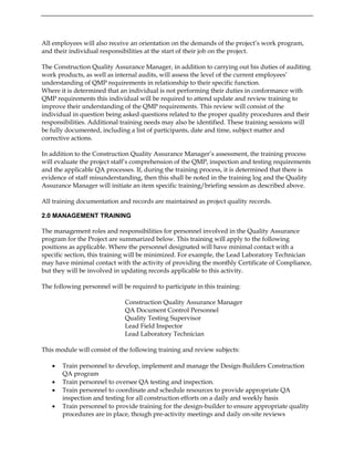 All employees will also receive an orientation on the demands of the project’s work program,
and their individual responsibilities at the start of their job on the project.
The Construction Quality Assurance Manager, in addition to carrying out his duties of auditing
work products, as well as internal audits, will assess the level of the current employees’
understanding of QMP requirements in relationship to their specific function.
Where it is determined that an individual is not performing their duties in conformance with
QMP requirements this individual will be required to attend update and review training to
improve their understanding of the QMP requirements. This review will consist of the
individual in question being asked questions related to the proper quality procedures and their
responsibilities. Additional training needs may also be identified. These training sessions will
be fully documented, including a list of participants, date and time, subject matter and
corrective actions.
In addition to the Construction Quality Assurance Manager’s assessment, the training process
will evaluate the project staff’s comprehension of the QMP, inspection and testing requirements
and the applicable QA processes. If, during the training process, it is determined that there is
evidence of staff misunderstanding, then this shall be noted in the training log and the Quality
Assurance Manager will initiate an item specific training/briefing session as described above.
All training documentation and records are maintained as project quality records.
2.0 MANAGEMENT TRAINING
The management roles and responsibilities for personnel involved in the Quality Assurance
program for the Project are summarized below. This training will apply to the following
positions as applicable. Where the personnel designated will have minimal contact with a
specific section, this training will be minimized. For example, the Lead Laboratory Technician
may have minimal contact with the activity of providing the monthly Certificate of Compliance,
but they will be involved in updating records applicable to this activity.
The following personnel will be required to participate in this training:
Construction Quality Assurance Manager
QA Document Control Personnel
Quality Testing Supervisor
Lead Field Inspector
Lead Laboratory Technician
This module will consist of the following training and review subjects:
• Train personnel to develop, implement and manage the Design-Builders Construction
QA program
• Train personnel to oversee QA testing and inspection.
• Train personnel to coordinate and schedule resources to provide appropriate QA
inspection and testing for all construction efforts on a daily and weekly basis
• Train personnel to provide training for the design-builder to ensure appropriate quality
procedures are in place, though pre-activity meetings and daily on-site reviews
 