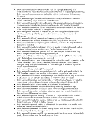 • Train personnel to ensure all QA inspector staff has appropriate training and
certification for the types of construction activities they will be inspecting and/or testing
• Train personnel to understand and be familiar with all requirements of the contract
documents
• Train personnel in procedures to meet documentation requirements and document
control for the filing of QA inspections and test reports
• Train personnel to control receipt and issuance of QA documents, such as instructions,
procedures, drawings, changes thereto, which prescribe activities affecting quality
• Train personnel to verify that QA documentation is distributed to appropriate members
of the Design-Builder and WSDOT, as applicable.
• Train management personnel to perform and/or assist in regular audits to verify
effectiveness of the Quality Program, and act to incorporate actions to correct
deficiencies
• Train personnel to identify, evaluate and document quality problems
• Train personnel to recommend and or initiate quality improvement solutions
• Train personnel to stop incorporating non-conforming work into the Project until the
deficiency is corrected
• Train personnel to verify the adequacy of project-specific operational manuals such as
this CQA Training Manual, the Laboratory Quality Systems Manual, etc
• Train Personnel to verify that qualified staff has been assigned to conduct checking
and/or independent reviews of the applicable output
• Train personnel to issue notices of non-conformances with the QMP and follow up to
verify that cited non-conformances are corrected
• Train personnel to report non-conformances with construction quality procedures to the
Quality Manager, Project Manager, Public Information Manager, Environmental
Manager, Safety Manager, Maintenance of Traffic Manager, or others, as required to
resolve non-conformances
• Train personnel to update the QMP as required
• Train personnel to verify that comments from checks and/or reviews identified in the
QMP have been resolved and required revisions to the output have been made
• Train personnel to contact the Quality Manager to recommend issuing stop work orders
if deficiencies are not corrected as identified in corrective action procedures
• Train personnel to conduct informal periodic “over the shoulder” audits to verify that
work is being performed in conformance with procedures identified in the QMP
• Train personnel to participate in weekly Management Team Meetings.
• Train personnel to maintain non-conformance logs and daily occurrence logs
• Train personnel to maintain and update utility relocation inspection information
• Train personnel to maintain and update laboratory equipment inventories, calibration
data, and date of laboratory inspections
• Train personnel to provide monthly Certificates of Compliance of construction and
materials for conformance with Conformed RFP and design requirements
• Train personnel to verify that required staffing levels are maintained, and to notify the
design-builder and WSDOT of staffing changes
• Train personnel to provide backup of all electronic documentation on a regular basis
and deliver to an off-site storage location
• Train personnel to maintain and submit weekly records with evidence that all required
activities and/or tests have been performed
• Train personnel to review monthly progress payment requests to ensure that acceptable
quality documentation is on file for all payment items
 