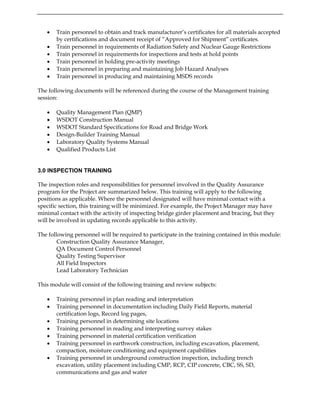 • Train personnel to obtain and track manufacturer’s certificates for all materials accepted
by certifications and document receipt of “Approved for Shipment” certificates.
• Train personnel in requirements of Radiation Safety and Nuclear Gauge Restrictions
• Train personnel in requirements for inspections and tests at hold points
• Train personnel in holding pre-activity meetings
• Train personnel in preparing and maintaining Job Hazard Analyses
• Train personnel in producing and maintaining MSDS records
The following documents will be referenced during the course of the Management training
session:
• Quality Management Plan (QMP)
• WSDOT Construction Manual
• WSDOT Standard Specifications for Road and Bridge Work
• Design-Builder Training Manual
• Laboratory Quality Systems Manual
• Qualified Products List
3.0 INSPECTION TRAINING
The inspection roles and responsibilities for personnel involved in the Quality Assurance
program for the Project are summarized below. This training will apply to the following
positions as applicable. Where the personnel designated will have minimal contact with a
specific section, this training will be minimized. For example, the Project Manager may have
minimal contact with the activity of inspecting bridge girder placement and bracing, but they
will be involved in updating records applicable to this activity.
The following personnel will be required to participate in the training contained in this module:
Construction Quality Assurance Manager,
QA Document Control Personnel
Quality Testing Supervisor
All Field Inspectors
Lead Laboratory Technician
This module will consist of the following training and review subjects:
• Training personnel in plan reading and interpretation
• Training personnel in documentation including Daily Field Reports, material
certification logs, Record log pages,
• Training personnel in determining site locations
• Training personnel in reading and interpreting survey stakes
• Training personnel in material certification verification
• Training personnel in earthwork construction, including excavation, placement,
compaction, moisture conditioning and equipment capabilities
• Training personnel in underground construction inspection, including trench
excavation, utility placement including CMP, RCP, CIP concrete, CBC, SS, SD,
communications and gas and water
 