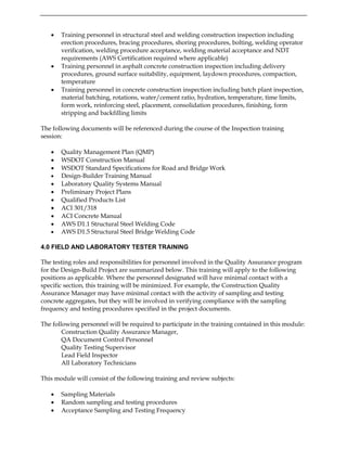 • Training personnel in structural steel and welding construction inspection including
erection procedures, bracing procedures, shoring procedures, bolting, welding operator
verification, welding procedure acceptance, welding material acceptance and NDT
requirements (AWS Certification required where applicable)
• Training personnel in asphalt concrete construction inspection including delivery
procedures, ground surface suitability, equipment, laydown procedures, compaction,
temperature
• Training personnel in concrete construction inspection including batch plant inspection,
material batching, rotations, water/cement ratio, hydration, temperature, time limits,
form work, reinforcing steel, placement, consolidation procedures, finishing, form
stripping and backfilling limits
The following documents will be referenced during the course of the Inspection training
session:
• Quality Management Plan (QMP)
• WSDOT Construction Manual
• WSDOT Standard Specifications for Road and Bridge Work
• Design-Builder Training Manual
• Laboratory Quality Systems Manual
• Preliminary Project Plans
• Qualified Products List
• ACI 301/318
• ACI Concrete Manual
• AWS D1.1 Structural Steel Welding Code
• AWS D1.5 Structural Steel Bridge Welding Code
4.0 FIELD AND LABORATORY TESTER TRAINING
The testing roles and responsibilities for personnel involved in the Quality Assurance program
for the Design-Build Project are summarized below. This training will apply to the following
positions as applicable. Where the personnel designated will have minimal contact with a
specific section, this training will be minimized. For example, the Construction Quality
Assurance Manager may have minimal contact with the activity of sampling and testing
concrete aggregates, but they will be involved in verifying compliance with the sampling
frequency and testing procedures specified in the project documents.
The following personnel will be required to participate in the training contained in this module:
Construction Quality Assurance Manager,
QA Document Control Personnel
Quality Testing Supervisor
Lead Field Inspector
All Laboratory Technicians
This module will consist of the following training and review subjects:
• Sampling Materials
• Random sampling and testing procedures
• Acceptance Sampling and Testing Frequency
 
