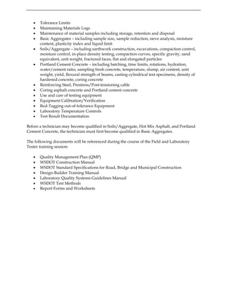 • Tolerance Limits
• Maintaining Materials Logs
• Maintenance of material samples including storage, retention and disposal
• Basic Aggregates – including sample size, sample reduction, sieve analysis, moisture
content, plasticity index and liquid limit
• Soils/Aggregate – including earthwork construction, excavations, compaction control,
moisture control, in-place density testing, compaction curves, specific gravity, sand
equivalent, unit weight, fractured faces, flat and elongated particles
• Portland Cement Concrete – including batching, time limits, rotations, hydration,
water/cement ratio, sampling fresh concrete, temperature, slump, air content, unit
weight, yield, flexural strength of beams, casting cylindrical test specimens, density of
hardened concrete, coring concrete
• Reinforcing Steel, Prestress/Post-tensioning cable
• Coring asphalt concrete and Portland cement concrete
• Use and care of testing equipment
• Equipment Calibration/Verification
• Red-Tagging out-of-tolerance Equipment
• Laboratory Temperature Controls
• Test Result Documentation
Before a technician may become qualified in Soils/Aggregate, Hot Mix Asphalt, and Portland
Cement Concrete, the technician must first become qualified in Basic Aggregates.
The following documents will be referenced during the course of the Field and Laboratory
Tester training session:
• Quality Management Plan (QMP)
• WSDOT Construction Manual
• WSDOT Standard Specifications for Road, Bridge and Municipal Construction
• Design-Builder Training Manual
• Laboratory Quality Systems Guidelines Manual
• WSDOT Test Methods
• Report Forms and Worksheets
 