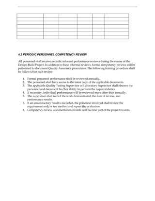 4.2 PERIODIC PERSONNEL COMPETENCY REVIEW
All personnel shall receive periodic informal performance reviews during the course of the
Design-Build Project. In addition to these informal reviews, formal competency reviews will be
performed to document Quality Assurance procedures. The following training procedure shall
be followed for each review:
1. Formal personnel performance shall be reviewed annually.
2. The personnel shall have access to the latest copy of the applicable documents.
3. The applicable Quality Testing Supervisor or Laboratory Supervisor shall observe the
personnel and document his/her ability to perform the required duties.
4. If necessary, individual performance will be reviewed more often than annually.
5. The supervisor shall record the work demonstrated, the date of review, and
performance results.
6. If an unsatisfactory result is recorded, the personnel involved shall review the
requirement and/or test method and repeat the evaluation.
7. Competency review documentation records will become part of the project records.
 