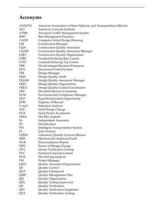 Acronyms
AASHTO American Association of State Highway and Transportation Officials
ACI American Concrete Institute
ATMS Advanced Traffic Management System
BMP Best Management Practices
CADD Computer-Aided Design Drawing
CM Construction Manager
CQA Construction Quality Assurance
CQAM Construction Quality Assurance Manager
CQO Construction Quality Organization
CSBC Crushed Surfacing Base Course
CSTC Crushed Surfacing Top Course
DBE Disadvantaged Business Enterprise
DCS Document Control System
DM Design Manager
DQA Design Quality Audit
DQAM Design Quality Assurance Manager
DQO Design Quality Organization
DQCC Design Quality Control Coordinator
DRC Discipline Review Comments
ECM Environmental Compliance Manager
EEO Equal Employment Opportunity
EOR Engineer of Record
F and t Statistical Analysis
FDC Field Design Change
FOA Final Owner Acceptance
HMA Hot Mix Asphalt
IA Independent Assurance
ID Identification
ITS Intelligent Transportation System
JV Joint Venture
LQSM Laboratory Quality Systems Manual
MSE Mechanically Stabilized Earth
NCR Noncompliance Report
NDC Notice of Design Change
OVT Owner Verification Testing
PCC Portland Concrete Cement
PDA Pile-driving Analysis
PM Project Manager
QAO Quality Assurance Organization
QC Quality Control
QCP Quality Checkpoint
QMP Quality Management Plan
QO Quality Organization
QTS Quality Testing Supervisor
QV Quality Verification
QVI Quality Verification Inspection
QVT Quality Verification Testing
 