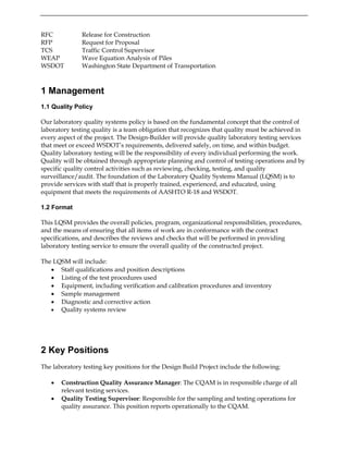 RFC Release for Construction
RFP Request for Proposal
TCS Traffic Control Supervisor
WEAP Wave Equation Analysis of Piles
WSDOT Washington State Department of Transportation
1 Management
1.1 Quality Policy
Our laboratory quality systems policy is based on the fundamental concept that the control of
laboratory testing quality is a team obligation that recognizes that quality must be achieved in
every aspect of the project. The Design-Builder will provide quality laboratory testing services
that meet or exceed WSDOT’s requirements, delivered safely, on time, and within budget.
Quality laboratory testing will be the responsibility of every individual performing the work.
Quality will be obtained through appropriate planning and control of testing operations and by
specific quality control activities such as reviewing, checking, testing, and quality
surveillance/audit. The foundation of the Laboratory Quality Systems Manual (LQSM) is to
provide services with staff that is properly trained, experienced, and educated, using
equipment that meets the requirements of AASHTO R-18 and WSDOT.
1.2 Format
This LQSM provides the overall policies, program, organizational responsibilities, procedures,
and the means of ensuring that all items of work are in conformance with the contract
specifications, and describes the reviews and checks that will be performed in providing
laboratory testing service to ensure the overall quality of the constructed project.
The LQSM will include:
• Staff qualifications and position descriptions
• Listing of the test procedures used
• Equipment, including verification and calibration procedures and inventory
• Sample management
• Diagnostic and corrective action
• Quality systems review
2 Key Positions
The laboratory testing key positions for the Design Build Project include the following:
• Construction Quality Assurance Manager: The CQAM is in responsible charge of all
relevant testing services.
• Quality Testing Supervisor: Responsible for the sampling and testing operations for
quality assurance. This position reports operationally to the CQAM.
 
