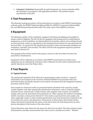 • Laboratory Technician: Responsible for performing tests on various materials within
the laboratory in accordance with applicable procedures. This position reports
operationally to the QTS.
3 Test Procedures
The laboratory testing procedures will be performed in accordance with WSDOT specifications,
outlined within the WSDOT Materials Manual (M46-01), WSDOT Construction Manual (M41-
01), and 2006 Standard Specifications (M41-10), made a part of the LQSM by reference.
4 Equipment
The laboratory facility will be completely equipped with florescent lighting and sunlight for
proper control of lighting. The lab will also be equipped with heating and air conditioning for
temperature control, humidifiers and dehumidifiers for humidity control, and ventilation hoods
for dust and fume control, as appropriate to the standard test procedures for tests performed by
the local office. As required by the standard test procedure, these environmental conditions are
monitored, controlled, and recorded. The offices will have the equipment required to perform
tests listed in Section 3.0.
The equipment that will be used for this project is shown on the local office inventory list
presented in Attachment C.
Equipment will be calibrated in accordance with WSDOT requirements. In certain cases,
equipment may be calibrated by technician staff. Calibration records will be maintained in the
specific laboratory and at the Project office.
5 Test Reports
5.1 Typical Formats
The appropriate standard will be followed in preparing the written results (i.e., required
information to be included on the test form). Standard WSDOT test procedures that were
performed will be specifically denoted on test reports. Deviations from the designated standard
procedure shall be noted.
Each sample for which test results are presented shall be identified in the report by sample
number together with other appropriate identification information, such as materials supplier,
materials source, material type, sample location, date sampled, name of party who obtained
sample, date received, date tested, tests performed, etc. When required, the method of sampling
shall be recorded, as discussed in Section 5.0. Test results are presented for each sample, and,
where applicable, project or other material specifications may be presented and compared to the
test results with a pass or fail disposition. Field reports of observations shall include similar
project information and identify the nature of the observation, the item being observed, and a
precise description of the location of the observation.
Typical laboratory data sheets provide spaces for data to be recorded. This data includes sample
measurements and other measurements and values used to calculate test results. Whether
 