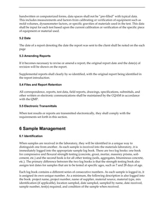 handwritten or computerized forms, data spaces shall not be “pre-filled” with typical data.
This includes measurements and factors from calibrating or verification of equipment such as
mold volumes, dynamometer factors, or specific gravities of materials used in the test. This data
shall be input for each test based upon the current calibration or verification of the specific piece
of equipment or material used.
5.2 Date
The date of a report denoting the date the report was sent to the client shall be noted on the each
page
5.3 Amending Reports
If it becomes necessary to revise or amend a report, the original report date and the date(s) of
revision will be shown on the report.
Supplemental reports shall clearly by so identified, with the original report being identified in
the report introduction.
5.4 Files and Report Retention
All correspondence, reports, test data, field reports, drawings, specifications, submittals, and
other written or electronic communications shall be maintained by the CQAM in accordance
with the QMP.
5.5 Electronic Transmittals
When test results or reports are transmitted electronically, they shall comply with the
requirements set forth in this section.
6 Sample Management
6.1 Identification
When samples are received in the laboratory, they will be identified in a unique way to
distinguish one from another. As each sample is received into the materials laboratory, it is
immediately logged into the appropriate sample log book. There are two log books: one book
for compressive and flexural strength testing (concrete, grout, mortar, masonry prisms, soil-
cement, etc.) and the second book is for all other testing (soils, aggregates, bituminous concrete,
etc.). The primary difference between the two log books is that the strength testing book also
assigns test dates for samples that are to be tested at specific ages, such as 7 and 28 days of age.
Each log book contains a different series of consecutive numbers. As each sample is logged in, it
is assigned its own unique number. As a minimum, the following description is also logged into
the book: project name, project number, name of supplier, material source, material type, mix
identification (if applicable), location sampled, date sampled, sampled by name, date received,
sample number, test(s) required, and condition of the sample when received.
 