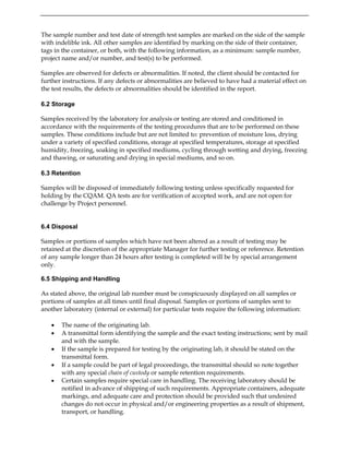 The sample number and test date of strength test samples are marked on the side of the sample
with indelible ink. All other samples are identified by marking on the side of their container,
tags in the container, or both, with the following information, as a minimum: sample number,
project name and/or number, and test(s) to be performed.
Samples are observed for defects or abnormalities. If noted, the client should be contacted for
further instructions. If any defects or abnormalities are believed to have had a material effect on
the test results, the defects or abnormalities should be identified in the report.
6.2 Storage
Samples received by the laboratory for analysis or testing are stored and conditioned in
accordance with the requirements of the testing procedures that are to be performed on these
samples. These conditions include but are not limited to: prevention of moisture loss, drying
under a variety of specified conditions, storage at specified temperatures, storage at specified
humidity, freezing, soaking in specified mediums, cycling through wetting and drying, freezing
and thawing, or saturating and drying in special mediums, and so on.
6.3 Retention
Samples will be disposed of immediately following testing unless specifically requested for
holding by the CQAM. QA tests are for verification of accepted work, and are not open for
challenge by Project personnel.
6.4 Disposal
Samples or portions of samples which have not been altered as a result of testing may be
retained at the discretion of the appropriate Manager for further testing or reference. Retention
of any sample longer than 24 hours after testing is completed will be by special arrangement
only.
6.5 Shipping and Handling
As stated above, the original lab number must be conspicuously displayed on all samples or
portions of samples at all times until final disposal. Samples or portions of samples sent to
another laboratory (internal or external) for particular tests require the following information:
• The name of the originating lab.
• A transmittal form identifying the sample and the exact testing instructions; sent by mail
and with the sample.
• If the sample is prepared for testing by the originating lab, it should be stated on the
transmittal form.
• If a sample could be part of legal proceedings, the transmittal should so note together
with any special chain of custody or sample retention requirements.
• Certain samples require special care in handling. The receiving laboratory should be
notified in advance of shipping of such requirements. Appropriate containers, adequate
markings, and adequate care and protection should be provided such that undesired
changes do not occur in physical and/or engineering properties as a result of shipment,
transport, or handling.
 