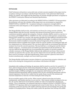 6.6 Concrete
Field Technician will perform various QA tests on fresh concrete sampled at the project site for
acceptance testing in accordance with the Project Documents. Tests performed shall include
slump, air content, unit weight and the fabrication of concrete strength specimens as required in
the WSDOT Construction Manual and Standard Specifications.
After specimens are fabricated according to the WSDOT FOP for AASHTO T-23 test procedure
the technician will store the cylinders at the project site in an environment as required by
WSDOT FOP for AASHTO T-23. Acceptance testing for compressive strength shall be
conducted at the same frequency as the acceptance tests for temperature, consistency, and air
content.
The Design-Builder shall provide, and maintain cure boxes for curing concrete cylinders. The
Design-Builder shall also provide, maintain and operate all necessary power sources and
connections needed to operate the curing box. Concrete cylinders shall be cured in a cure box in
accordance with WSDOT FOP for AASHTO T 23. The cure boxes shall maintain a temperature
between 60°F and 80°F for concrete with specified strengths less than 6000-psi and between 68°F
and 78°F for concrete with specified strengths of 6000-psi and higher. A minimum/maximum
thermometer shall be installed to measure the internal temperature of the cure box. The
thermometer shall be readable from outside of the box and be capable of recording the high and
low temperatures in a 24-hour period. The cure boxes shall create an environment that prevents
moisture loss from the concrete specimens. The top shall have a working lock and the interior
shall be rustproof. A moisture-proof seal shall be provided between the lid and the box. The
cure box shall be the appropriate size to accommodate the number of concrete acceptance
cylinders necessary or the Design-Builder shall provide additional cure boxes. Once concrete
cylinders are placed in the cure box, the cure box shall not be moved until the cylinders have
been cured in accordance with these Specifications. When concrete is placed at more than 1
location simultaneously, multiple cure boxes shall be provided.
The Design-Builder shall protect concrete cylinders in cure boxes from excessive vibration and
shock waves during the curing period in accordance with Section 6-02.3(6)D.
Immediately after molding and finishing, the specimens shall be stored in a cure box for a period 24 ± 8
hours, unless Contractor provides initial curing information for final set. For concrete with a specified
strength less than 6000 psi the cure temperature shall be between 60°F and 80°F and for concrete with
specified strengths of 6000 psi and higher the cure temperature shall be between 68°F and 78°F. A
minimum/maximum thermometer shall be mounted on the cure box such that the thermometer reads the
internal temperature of the box but is visible from the outside. Keep a record of the minimum and
maximum temperatures at intervals of 24 hours during the initial curing time.
Do not exceed the capacity of the cure box. When concrete is placed at more than one location
simultaneously, each location must have its own cure box. Once concrete cylinders are placed in the cure
box, the cure box shall not be moved until the cylinders are ready to be transported to the final cure
location. Prior to transporting, cure and protect specimens as required in Section 9 of WSDOT FOP for
AASHTO T 23. Specimens shall not be transported until at least 8 h after final set. (See Note.) During
transporting, protect the specimen with suitable cushioning material to prevent damage from jarring and
transport in an upright position. During cold weather, protect the specimens from freezing with suitable
 