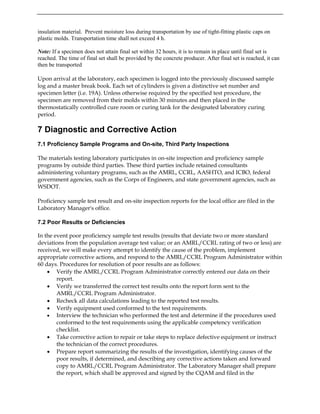 insulation material. Prevent moisture loss during transportation by use of tight-fitting plastic caps on
plastic molds. Transportation time shall not exceed 4 h.
Note: If a specimen does not attain final set within 32 hours, it is to remain in place until final set is
reached. The time of final set shall be provided by the concrete producer. After final set is reached, it can
then be transported
Upon arrival at the laboratory, each specimen is logged into the previously discussed sample
log and a master break book. Each set of cylinders is given a distinctive set number and
specimen letter (i.e. 19A). Unless otherwise required by the specified test procedure, the
specimen are removed from their molds within 30 minutes and then placed in the
thermostatically controlled cure room or curing tank for the designated laboratory curing
period.
7 Diagnostic and Corrective Action
7.1 Proficiency Sample Programs and On-site, Third Party Inspections
The materials testing laboratory participates in on-site inspection and proficiency sample
programs by outside third parties. These third parties include retained consultants
administering voluntary programs, such as the AMRL, CCRL, AASHTO, and ICBO, federal
government agencies, such as the Corps of Engineers, and state government agencies, such as
WSDOT.
Proficiency sample test result and on-site inspection reports for the local office are filed in the
Laboratory Manager's office.
7.2 Poor Results or Deficiencies
In the event poor proficiency sample test results (results that deviate two or more standard
deviations from the population average test value; or an AMRL/CCRL rating of two or less) are
received, we will make every attempt to identify the cause of the problem, implement
appropriate corrective actions, and respond to the AMRL/CCRL Program Administrator within
60 days. Procedures for resolution of poor results are as follows:
• Verify the AMRL/CCRL Program Administrator correctly entered our data on their
report.
• Verify we transferred the correct test results onto the report form sent to the
AMRL/CCRL Program Administrator.
• Recheck all data calculations leading to the reported test results.
• Verify equipment used conformed to the test requirements.
• Interview the technician who performed the test and determine if the procedures used
conformed to the test requirements using the applicable competency verification
checklist.
• Take corrective action to repair or take steps to replace defective equipment or instruct
the technician of the correct procedures.
• Prepare report summarizing the results of the investigation, identifying causes of the
poor results, if determined, and describing any corrective actions taken and forward
copy to AMRL/CCRL Program Administrator. The Laboratory Manager shall prepare
the report, which shall be approved and signed by the CQAM and filed in the
 