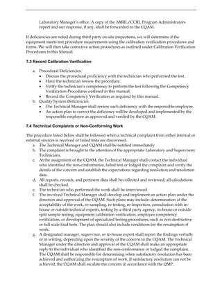 Laboratory Manager’s office. A copy of the AMRL/CCRL Program Administrators
report and our response, if any, shall be forwarded to the CQAM.
If deficiencies are noted during third party on-site inspections, we will determine if the
equipment meets test procedure requirements using the calibration verification procedures and
forms. We will then take corrective action procedures as outlined under Calibration Verification
Procedures in this Manual.
7.3 Record Calibration Verification
a. Procedural Deficiencies:
• Discuss the procedural proficiency with the technician who performed the test.
• Have the technician review the procedure.
• Verify the technician’s competency to perform the test following the Competency
Verification Procedures outlined in this manual.
• Record the Competency Verification as required by this manual.
b. Quality System Deficiencies:
• The Technical Manager shall review each deficiency with the responsible employee.
• An action plan to correct the deficiency will be developed and implemented by the
responsible employee as approved and verified by the CQAM.
7.4 Technical Complaints or Non-Conforming Work
The procedure listed below shall be followed when a technical complaint from either internal or
external sources is received or failed tests are discovered.
a. The Technical Manager and CQAM shall be notified immediately
b. The complaint is brought to the attention of the appropriate Laboratory and Supervisory
Technicians.
c. At the assignment of the CQAM, the Technical Manager shall contact the individual
who identified the non-conformance, failed test or lodged the complaint and verify the
details of the concern and establish the expectations regarding resolution and resolution
date.
d. All reports, records, and pertinent data shall be collected and reviewed; all calculations
shall be checked.
e. The technician who performed the work shall be interviewed.
f. The involved Technical Manager shall develop and implement an action plan under the
direction and approval of the CQAM. Such plans may include: determination of the
acceptability of the work, re-sampling, re-testing, re-inspection, consultation with in-
house or outside technical experts, testing by a third party agency, in-house or outside
split sample testing, equipment calibration verification, employee competency
verification, or development of specialized testing procedures, such as non-destructive
or full scale load tests. The plan should also include conditions for the resumption of
work.
g. A designated manager, supervisor, or in-house expert shall report the findings verbally
or in writing, depending upon the severity of the concern to the CQAM. The Technical
Manager under the direction and approval of the CQAM shall make an appropriate
reply to the individual who identified the non-conformance or lodged the complaint.
The CQAM shall be responsible for determining when satisfactory resolution has been
achieved and authorizing the resumption of work. If satisfactory resolution can not be
achieved, the CQAM shall escalate the concern in accordance with the QMP.
 