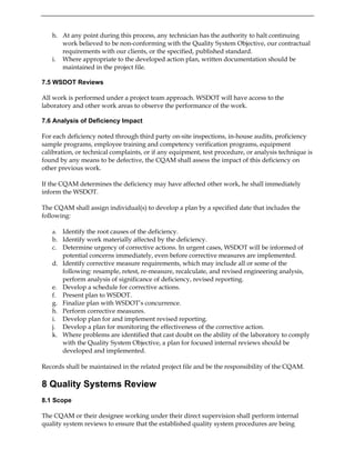 h. At any point during this process, any technician has the authority to halt continuing
work believed to be non-conforming with the Quality System Objective, our contractual
requirements with our clients, or the specified, published standard.
i. Where appropriate to the developed action plan, written documentation should be
maintained in the project file.
7.5 WSDOT Reviews
All work is performed under a project team approach. WSDOT will have access to the
laboratory and other work areas to observe the performance of the work.
7.6 Analysis of Deficiency Impact
For each deficiency noted through third party on-site inspections, in-house audits, proficiency
sample programs, employee training and competency verification programs, equipment
calibration, or technical complaints, or if any equipment, test procedure, or analysis technique is
found by any means to be defective, the CQAM shall assess the impact of this deficiency on
other previous work.
If the CQAM determines the deficiency may have affected other work, he shall immediately
inform the WSDOT.
The CQAM shall assign individual(s) to develop a plan by a specified date that includes the
following:
a. Identify the root causes of the deficiency.
b. Identify work materially affected by the deficiency.
c. Determine urgency of corrective actions. In urgent cases, WSDOT will be informed of
potential concerns immediately, even before corrective measures are implemented.
d. Identify corrective measure requirements, which may include all or some of the
following: resample, retest, re-measure, recalculate, and revised engineering analysis,
perform analysis of significance of deficiency, revised reporting.
e. Develop a schedule for corrective actions.
f. Present plan to WSDOT.
g. Finalize plan with WSDOT’s concurrence.
h. Perform corrective measures.
i. Develop plan for and implement revised reporting.
j. Develop a plan for monitoring the effectiveness of the corrective action.
k. Where problems are identified that cast doubt on the ability of the laboratory to comply
with the Quality System Objective, a plan for focused internal reviews should be
developed and implemented.
Records shall be maintained in the related project file and be the responsibility of the CQAM.
8 Quality Systems Review
8.1 Scope
The CQAM or their designee working under their direct supervision shall perform internal
quality system reviews to ensure that the established quality system procedures are being
 
