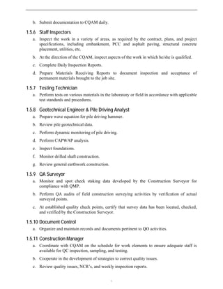 b. Submit documentation to CQAM daily.
1.5.6 Staff Inspectors
a. Inspect the work in a variety of areas, as required by the contract, plans, and project
specifications, including embankment, PCC and asphalt paving, structural concrete
placement, utilities, etc.
b. At the direction of the CQAM, inspect aspects of the work in which he/she is qualified.
c. Complete Daily Inspection Reports.
d. Prepare Materials Receiving Reports to document inspection and acceptance of
permanent materials brought to the job site.
1.5.7 Testing Technician
a. Perform tests on various materials in the laboratory or field in accordance with applicable
test standards and procedures.
1.5.8 Geotechnical Engineer & Pile Driving Analyst
a. Prepare wave equation for pile driving hammer.
b. Review pile geotechnical data.
c. Perform dynamic monitoring of pile driving.
d. Perform CAPWAP analysis.
e. Inspect foundations.
f. Monitor drilled shaft construction.
g. Review general earthwork construction.
1.5.9 QA Surveyor
a. Monitor and spot check staking data developed by the Construction Surveyor for
compliance with QMP.
b. Perform QA audits of field construction surveying activities by verification of actual
surveyed points.
c. At established quality check points, certify that survey data has been located, checked,
and verified by the Construction Surveyor.
1.5.10 Document Control
a. Organize and maintain records and documents pertinent to QO activities.
1.5.11 Construction Manager
a. Coordinate with CQAM on the schedule for work elements to ensure adequate staff is
available for QC inspection, sampling, and testing.
b. Cooperate in the development of strategies to correct quality issues.
c. Review quality issues, NCR’s, and weekly inspection reports.

 