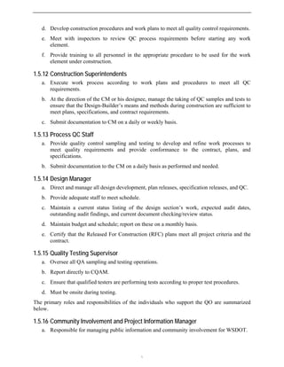 d. Develop construction procedures and work plans to meet all quality control requirements.
e. Meet with inspectors to review QC process requirements before starting any work
element.
f. Provide training to all personnel in the appropriate procedure to be used for the work
element under construction.
1.5.12 Construction Superintendents
a. Execute work process according to work plans and procedures to meet all QC
requirements.
b. At the direction of the CM or his designee, manage the taking of QC samples and tests to
ensure that the Design-Builder’s means and methods during construction are sufficient to
meet plans, specifications, and contract requirements.
c. Submit documentation to CM on a daily or weekly basis.
1.5.13 Process QC Staff
a. Provide quality control sampling and testing to develop and refine work processes to
meet quality requirements and provide conformance to the contract, plans, and
specifications.
b. Submit documentation to the CM on a daily basis as performed and needed.
1.5.14 Design Manager
a. Direct and manage all design development, plan releases, specification releases, and QC.
b. Provide adequate staff to meet schedule.
c. Maintain a current status listing of the design section’s work, expected audit dates,
outstanding audit findings, and current document checking/review status.
d. Maintain budget and schedule; report on these on a monthly basis.
e. Certify that the Released For Construction (RFC) plans meet all project criteria and the
contract.
1.5.15 Quality Testing Supervisor
a. Oversee all QA sampling and testing operations.
b. Report directly to CQAM.
c. Ensure that qualified testers are performing tests according to proper test procedures.
d. Must be onsite during testing.
The primary roles and responsibilities of the individuals who support the QO are summarized
below.
1.5.16 Community Involvement and Project Information Manager
a. Responsible for managing public information and community involvement for WSDOT.

 