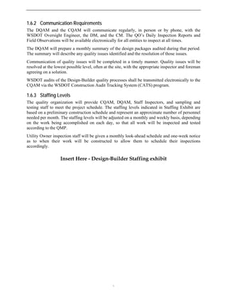 1.6.2 Communication Requirements
The DQAM and the CQAM will communicate regularly, in person or by phone, with the
WSDOT Oversight Engineer, the DM, and the CM. The QO’s Daily Inspection Reports and
Field Observations will be available electronically for all entities to inspect at all times.
The DQAM will prepare a monthly summary of the design packages audited during that period.
The summary will describe any quality issues identified and the resolution of those issues.
Communication of quality issues will be completed in a timely manner. Quality issues will be
resolved at the lowest possible level, often at the site, with the appropriate inspector and foreman
agreeing on a solution.
WSDOT audits of the Design-Builder quality processes shall be transmitted electronically to the
CQAM via the WSDOT Construction Audit Tracking System (CATS) program.
1.6.3 Staffing Levels
The quality organization will provide CQAM, DQAM, Staff Inspectors, and sampling and
testing staff to meet the project schedule. The staffing levels indicated in Staffing Exhibit are
based on a preliminary construction schedule and represent an approximate number of personnel
needed per month. The staffing levels will be adjusted on a monthly and weekly basis, depending
on the work being accomplished on each day, so that all work will be inspected and tested
according to the QMP.
Utility Owner inspection staff will be given a monthly look-ahead schedule and one-week notice
as to when their work will be constructed to allow them to schedule their inspections
accordingly.
Insert Here - Design-Builder Staffing exhibit

 