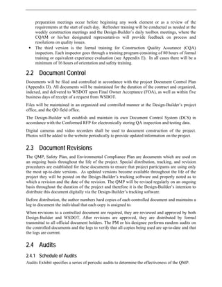 preparation meetings occur before beginning any work element or as a review of the
requirements at the start of each day. Refresher training will be conducted as needed at the
weekly construction meetings and the Design-Builder’s daily toolbox meetings, where the
CQAM or his/her designated representatives will provide feedback on process and
resolutions on quality issues.
ƒ The third version is the formal training for Construction Quality Assurance (CQA)
inspectors. Each inspector goes through a training program consisting of 80 hours of formal
training or equivalent experience evaluation (see Appendix E). In all cases there will be a
minimum of 16 hours of orientation and safety training.
2.2 Document Control
Documents will be filed and controlled in accordance with the project Document Control Plan
(Appendix D). All documents will be maintained for the duration of the contract and organized,
indexed, and delivered to WSDOT upon Final Owner Acceptance (FOA), as well as within five
business days of receipt of a request from WSDOT.
Files will be maintained in an organized and controlled manner at the Design-Builder’s project
office, and the QO field office.
The Design-Builder will establish and maintain its own Document Control System (DCS) in
accordance with the Conformed RFP for electronically storing QA inspection and testing data.
Digital cameras and video recorders shall be used to document construction of the project.
Photos will be added to the website periodically to provide updated information on the project.
2.3 Document Revisions
The QMP, Safety Plan, and Environmental Compliance Plan are documents which are used on
an ongoing basis throughout the life of the project. Special distribution, tracking, and revision
procedures are established for these documents to ensure that project participants are using only
the most up-to-date versions. As updated versions become available throughout the life of the
project they will be posted on the Design-Builder’s tracking software and properly noted as to
which a revision and the date of the revision. The QMP will be revised regularly on an ongoing
basis throughout the duration of the project and therefore it is the Design-Builder’s intention to
distribute this document digitally via the Design-Builder’s tracking software.
Before distribution, the author numbers hard copies of each controlled document and maintains a
log to document the individual that each copy is assigned to.
When revisions to a controlled document are required, they are reviewed and approved by both
Design-Builder and WSDOT. After revisions are approved, they are distributed by formal
transmittal to all official document holders. The PM or his designee performs random audits on
the controlled documents and the logs to verify that all copies being used are up-to-date and that
the logs are current.
2.4 Audits
2.4.1 Schedule of Audits
Audits Exhibit specifies a series of periodic audits to determine the effectiveness of the QMP.
 