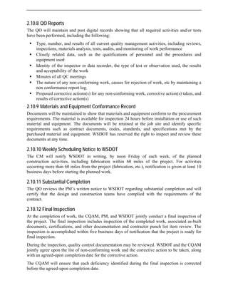 2.10.8 QO Reports
The QO will maintain and post digital records showing that all required activities and/or tests
have been performed, including the following:
ƒ Type, number, and results of all current quality management activities, including reviews,
inspections, materials analysis, tests, audits, and monitoring of work performance
ƒ Closely related data, such as the qualifications of personnel and the procedures and
equipment used
ƒ Identity of the inspector or data recorder, the type of test or observation used, the results
and acceptability of the work
ƒ Minutes of all QC meetings
ƒ The nature of any non-conforming work, causes for rejection of work, etc by maintaining a
non conformance report log.
ƒ Proposed corrective actions(s) for any non-conforming work, corrective action(s) taken, and
results of corrective action(s)
2.10.9 Materials and Equipment Conformance Record
Documents will be maintained to show that materials and equipment conform to the procurement
requirements. The material is available for inspection 24 hours before installation or use of such
material and equipment. The documents will be retained at the job site and identify specific
requirements such as contract documents, codes, standards, and specifications met by the
purchased material and equipment. WSDOT has reserved the right to inspect and review these
documents at any time.
2.10.10 Weekly Scheduling Notice to WSDOT
The CM will notify WSDOT in writing, by noon Friday of each week, of the planned
construction activities, including fabrication within 60 miles of the project. For activities
occurring more than 60 miles from the project (fabrication, etc.), notification is given at least 10
business days before starting the planned work.
2.10.11 Substantial Completion
The QO reviews the PM’s written notice to WSDOT regarding substantial completion and will
certify that the design and construction teams have complied with the requirements of the
contract.
2.10.12 Final Inspection
At the completion of work, the CQAM, PM, and WSDOT jointly conduct a final inspection of
the project. The final inspection includes inspection of the completed work, associated as-built
documents, certifications, and other documentation and contractor punch list item review. The
inspection is accomplished within five business days of notification that the project is ready for
final inspection.
During the inspection, quality control documentation may be reviewed. WSDOT and the CQAM
jointly agree upon the list of non-conforming work and the corrective action to be taken, along
with an agreed-upon completion date for the corrective action.
The CQAM will ensure that each deficiency identified during the final inspection is corrected
before the agreed-upon completion date.
 