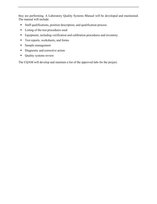 they are performing. A Laboratory Quality Systems Manual will be developed and maintained.
The manual will include:
ƒ Staff qualifications, position description, and qualification process
ƒ Listing of the test procedures used
ƒ Equipment, including verification and calibration procedures and inventory
ƒ Test reports, worksheets, and forms
ƒ Sample management
ƒ Diagnostic and corrective action
ƒ Quality systems review
The CQAM will develop and maintain a list of the approved labs for the project.
 