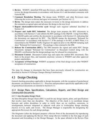 6. Review. WSDOT, identified D/B team Reviewers, and other approved project stakeholders
review the design documents in accordance with Section 4.6.1 and document comments with
Form RCSR.
7. Comment Resolution Meeting. The design team, WSDOT, and other Reviewers meet
following the review to discuss and agree on comments, per Section 4.6.1.2.
8. Revise. The design team makes the necessary revisions to the design documents to address
the comments as agreed upon and advance the design to the next level.
9. Repeat check/audit/review/revise cycle through each required submittal described in
Section 4.4.
10. Prepare and Audit RFC Submittal. The design team prepares the RFC documents in
accordance with Section 4.7 and submits the RFC package to the DQAM. Using Form DQA,
the DQAM audits and certifies the documents in accordance with Section 4.5, indicating that
the documents are approved for RFC. The DQAM stamps the documents “Released for
Construction” in accordance with Section 4.7. If the package is for RFC of MOT Plans, it is
transmitted to the WSDOT Traffic Engineer for approval prior to the DQAM stamping each
sheet “Released for Construction”. The package is then returned to the DM.
11. Release for Construction (RFC). The DM transmits the signed and sealed RFC Design
Documents stamped “Released for Construction” to Document Control along with the
DQAM’s certification that the design package may be released for construction.
12. Document Control. Document Control logs and copies the audited RFC documents, files
them in the project files, and transmits electronic versions to WSDOT and other approved
project stakeholders.
13. Acceptance of Final Design. WSDOT acceptance of the final design occurs after WSDOT
acceptance of construction.
The steps for changes to documents that have been previously released for construction are
described in Section 4.9 (Design Changes During Construction).
4.3 Design Checking
General checking procedures applicable to design documents, with the exception of geotechnical
documents, are detailed in Section 4.3.1. Processes and procedures specifically applicable to QC
of geotechnical documents are detailed in Section 4.3.3.
4.3.1 Design Plans, Specifications, Calculations, Reports, and Other Design and
Construction Documents
4.3.1.1 Inter-Discipline Design Check
An Inter-Discipline Design Check (IDC) is used for any design reports, plans, and specifications
that involve more than one discipline. The objective of the check is to coordinate design
between and within disciplines in order to verify there are no conflicts, omissions, or
misalignments between integrated or adjacent work prior to in-discipline design checking
(Section 4.3.1.2), audit, and review. The Design Manager is responsible for designating the
appropriate Reviewers for each design package.
The Originator (often the designer) prepares a Review Print of the document(s) by reproducing
the document and applying the Review Print stamp (Review Exhibit) to the first page of each
document and forwarding it to the Design Manager. In the space allotted in the Review Print
 